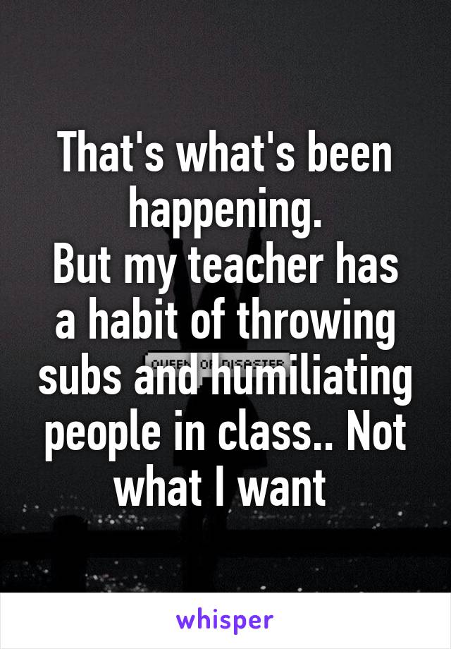 That's what's been happening.
But my teacher has a habit of throwing subs and humiliating people in class.. Not what I want 