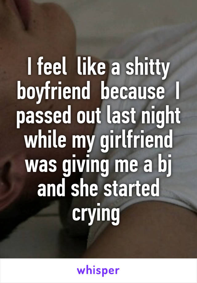 I feel  like a shitty boyfriend  because  I passed out last night while my girlfriend was giving me a bj and she started crying 