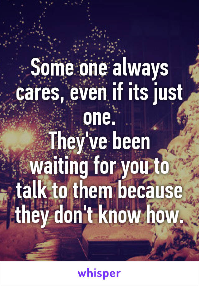 Some one always cares, even if its just one.
They've been waiting for you to talk to them because they don't know how.