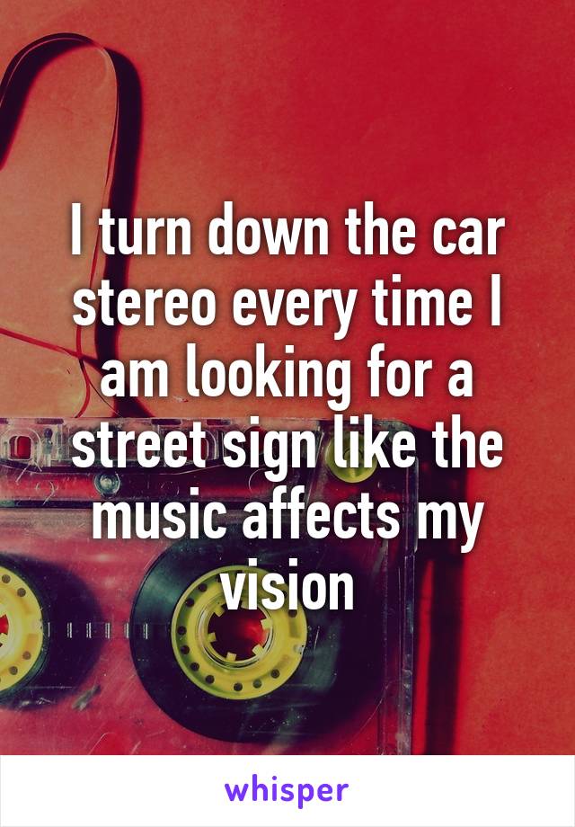 I turn down the car stereo every time I am looking for a street sign like the music affects my vision