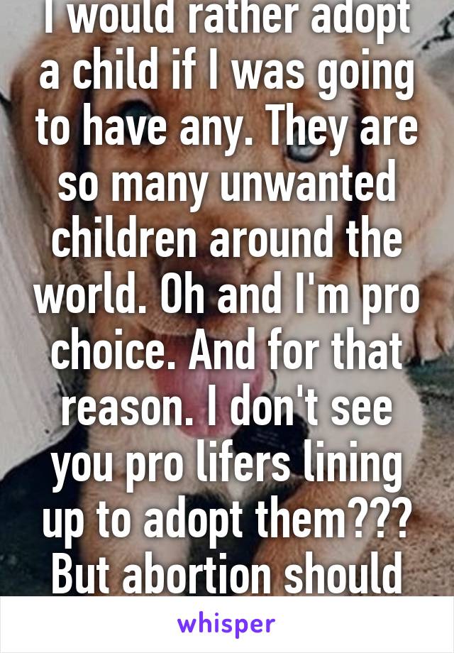 I would rather adopt a child if I was going to have any. They are so many unwanted children around the world. Oh and I'm pro choice. And for that reason. I don't see you pro lifers lining up to adopt them??? But abortion should be made illegal? Ok 