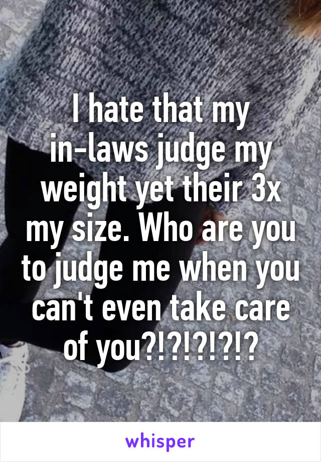 I hate that my in-laws judge my weight yet their 3x my size. Who are you to judge me when you can't even take care of you?!?!?!?!?