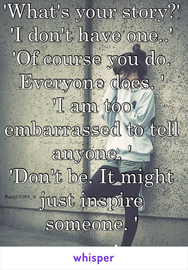 'What's your story?'
'I don't have one..'
'Of course you do. Everyone does. '
'I am too embarrassed to tell anyone. '
'Don't be. It might just inspire someone. ' 