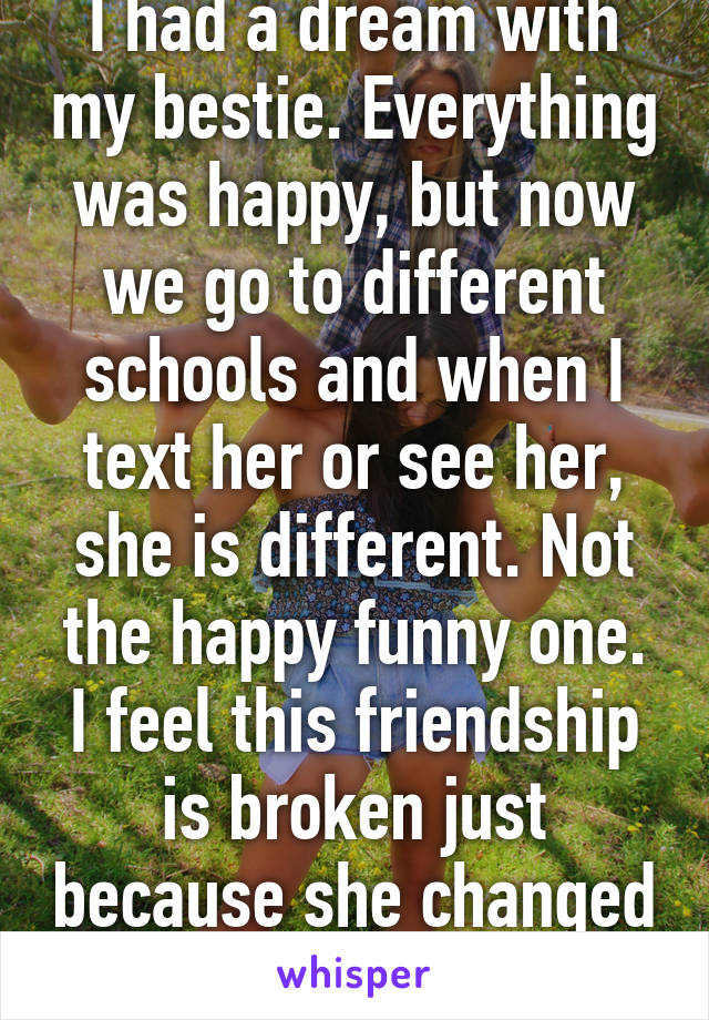 I had a dream with my bestie. Everything was happy, but now we go to different schools and when I text her or see her, she is different. Not the happy funny one. I feel this friendship is broken just because she changed school