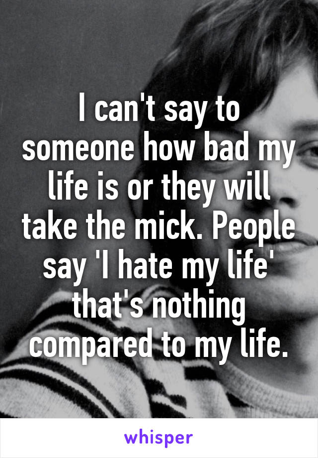 I can't say to someone how bad my life is or they will take the mick. People say 'I hate my life' that's nothing compared to my life.