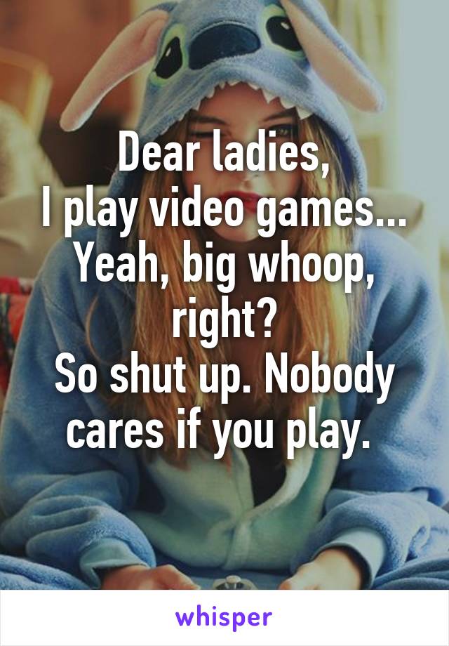 Dear ladies,
I play video games...
Yeah, big whoop, right?
So shut up. Nobody cares if you play. 
