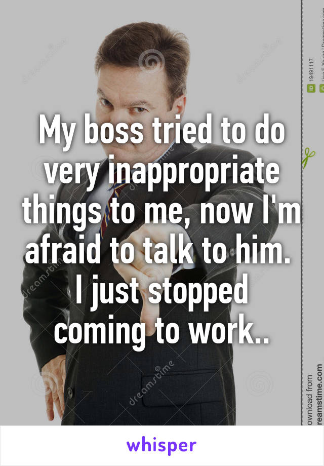 My boss tried to do very inappropriate things to me, now I'm afraid to talk to him. 
I just stopped coming to work..