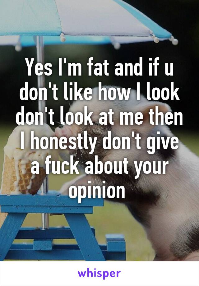 Yes I'm fat and if u don't like how I look don't look at me then I honestly don't give a fuck about your opinion 
