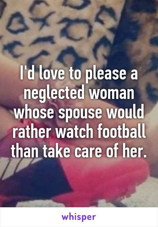 I'd love to please a neglected woman whose spouse would rather watch football than take care of her.