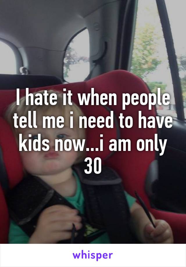 I hate it when people tell me i need to have kids now...i am only 30