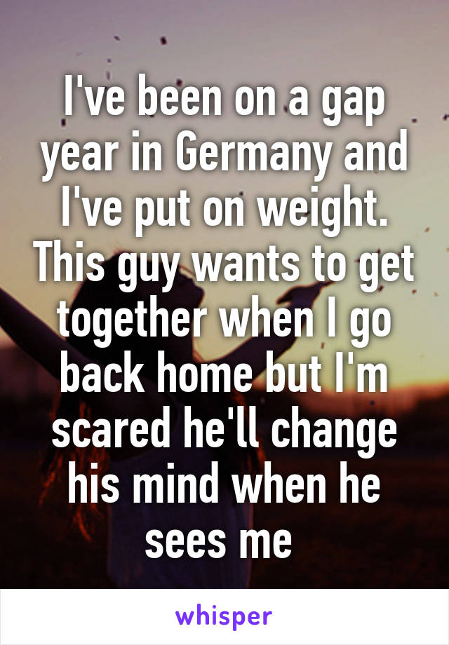 I've been on a gap year in Germany and I've put on weight. This guy wants to get together when I go back home but I'm scared he'll change his mind when he sees me 