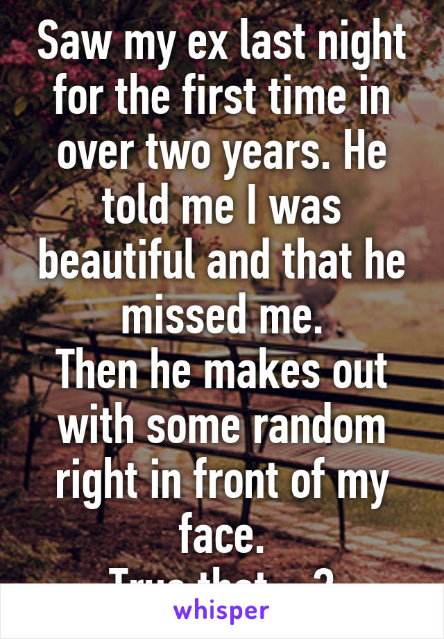 Saw my ex last night for the first time in over two years. He told me I was beautiful and that he missed me.
Then he makes out with some random right in front of my face.
True that....?