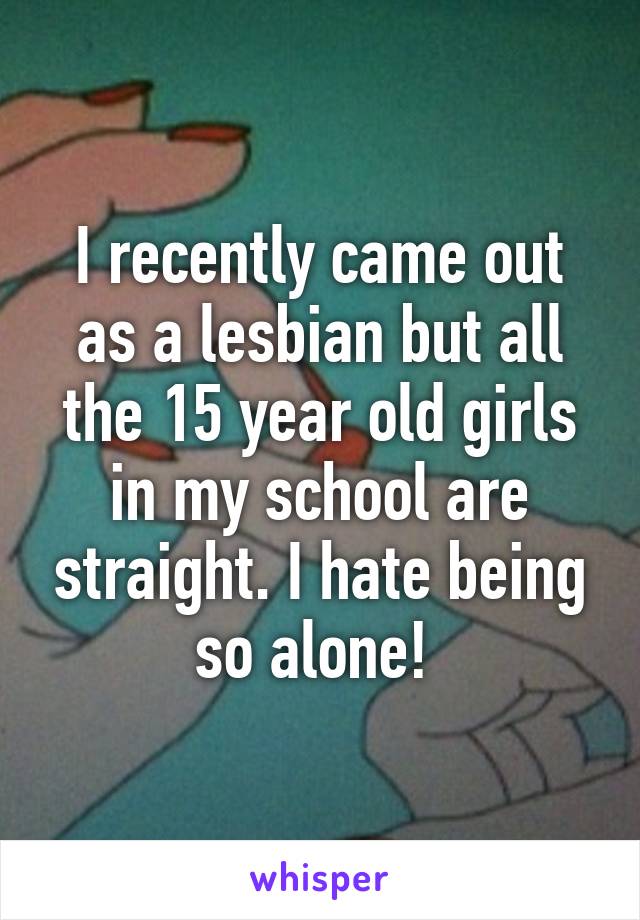 I recently came out as a lesbian but all the 15 year old girls in my school are straight. I hate being so alone! 