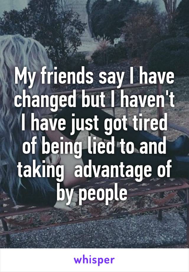 My friends say I have changed but I haven't I have just got tired of being lied to and taking  advantage of by people 