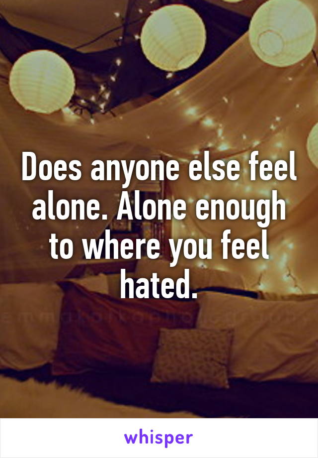 Does anyone else feel alone. Alone enough to where you feel hated.