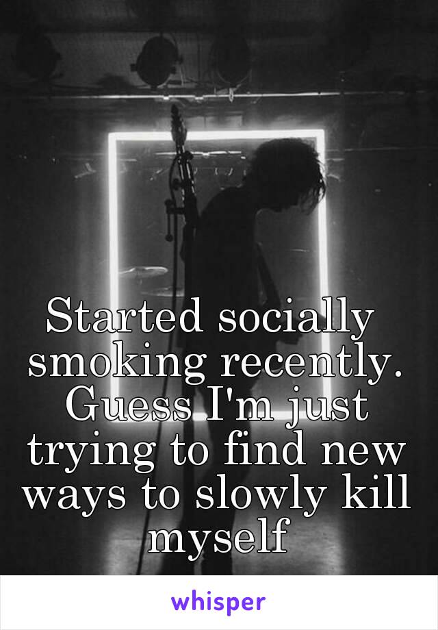 Started socially smoking recently. Guess I'm just trying to find new ways to slowly kill myself
