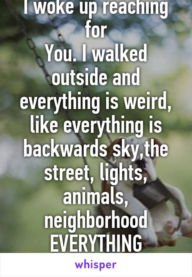 I woke up reaching for
You. I walked outside and everything is weird, like everything is backwards sky,the street, lights, animals, neighborhood EVERYTHING
I MISS YOU