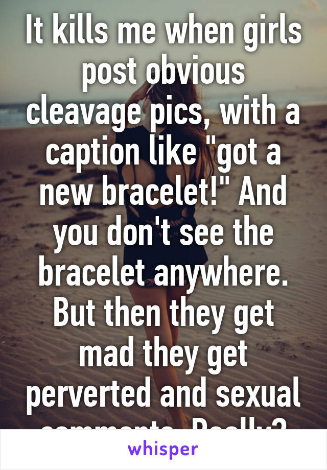 It kills me when girls post obvious cleavage pics, with a caption like "got a new bracelet!" And you don't see the bracelet anywhere. But then they get mad they get perverted and sexual comments. Really?