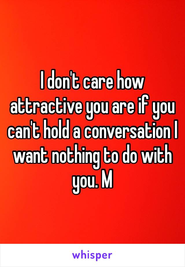 I don't care how attractive you are if you can't hold a conversation I want nothing to do with you. M