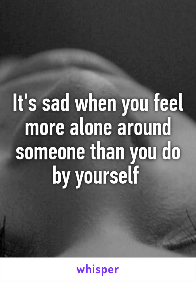 It's sad when you feel more alone around someone than you do by yourself 