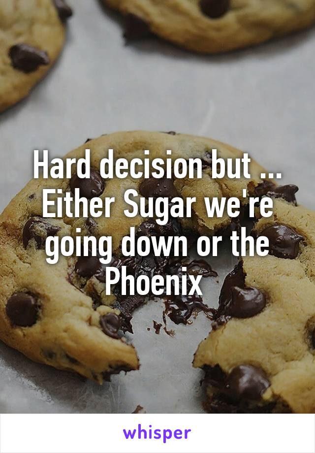 Hard decision but ... Either Sugar we're going down or the Phoenix 