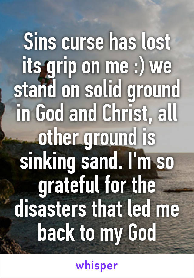 Sins curse has lost its grip on me :) we stand on solid ground in God and Christ, all other ground is sinking sand. I'm so grateful for the disasters that led me back to my God