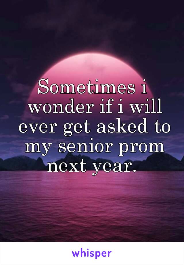 Sometimes i wonder if i will ever get asked to my senior prom next year. 