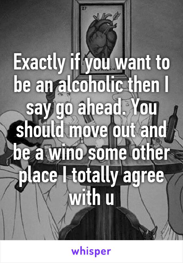 Exactly if you want to be an alcoholic then I say go ahead. You should move out and be a wino some other place I totally agree with u