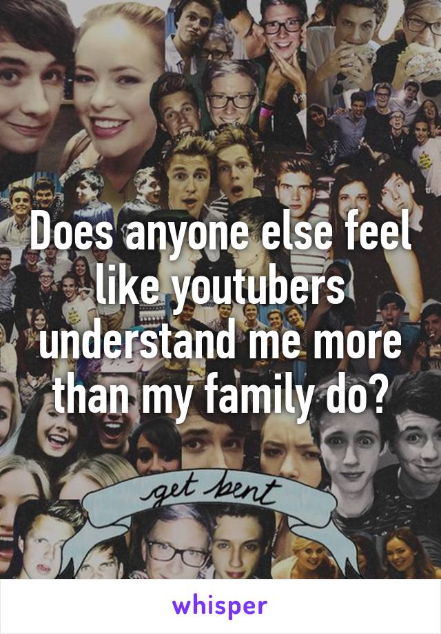 Does anyone else feel like youtubers understand me more than my family do?