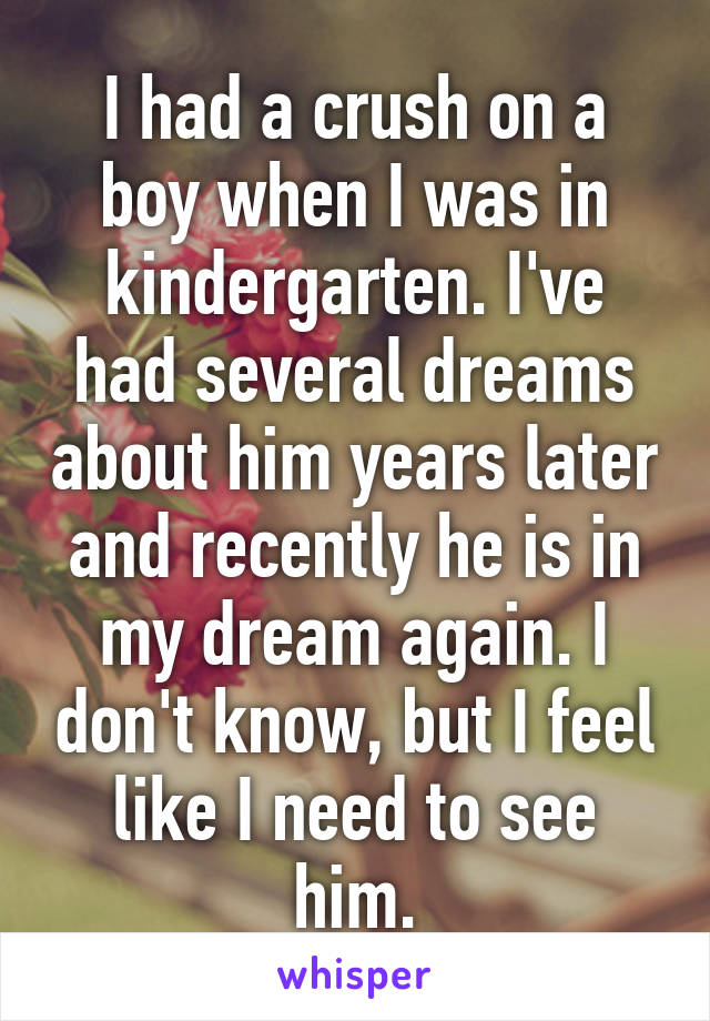 I had a crush on a boy when I was in kindergarten. I've had several dreams about him years later and recently he is in my dream again. I don't know, but I feel like I need to see him.