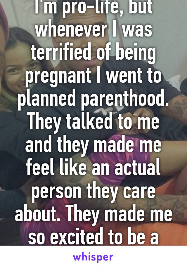 I'm pro-life, but whenever I was terrified of being pregnant I went to planned parenthood. They talked to me and they made me feel like an actual person they care about. They made me so excited to be a mom. 