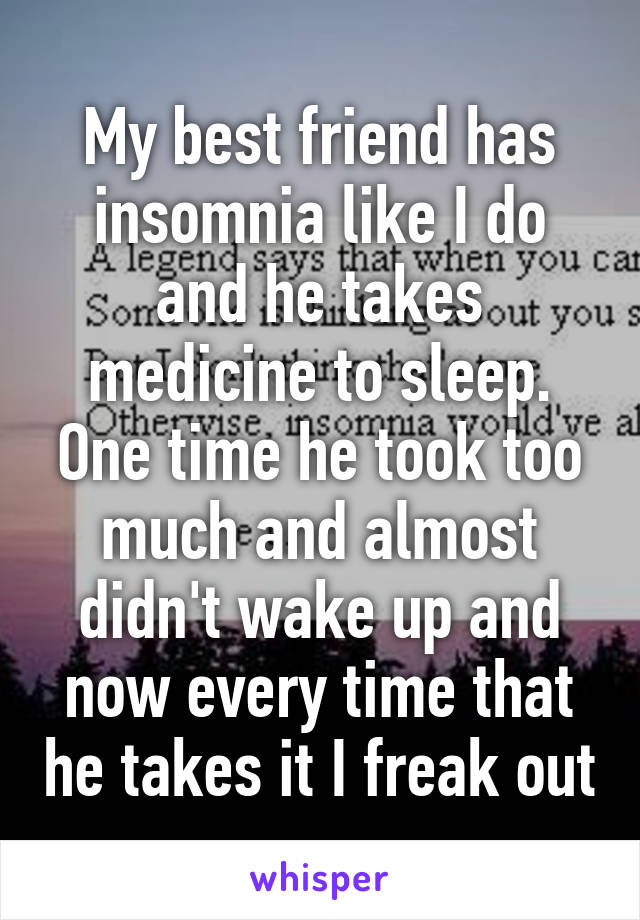 My best friend has insomnia like I do and he takes medicine to sleep. One time he took too much and almost didn't wake up and now every time that he takes it I freak out