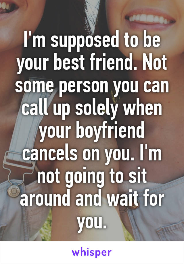 I'm supposed to be your best friend. Not some person you can call up solely when your boyfriend cancels on you. I'm not going to sit around and wait for you.