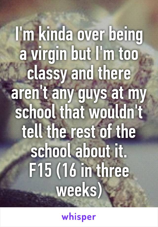 I'm kinda over being a virgin but I'm too classy and there aren't any guys at my school that wouldn't tell the rest of the school about it.
F15 (16 in three weeks)