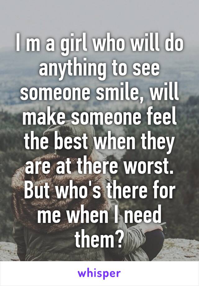 I m a girl who will do anything to see someone smile, will make someone feel the best when they are at there worst. But who's there for me when I need them?