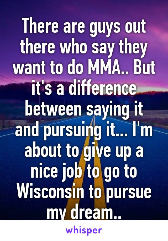 There are guys out there who say they want to do MMA.. But it's a difference between saying it and pursuing it... I'm about to give up a nice job to go to Wisconsin to pursue my dream..