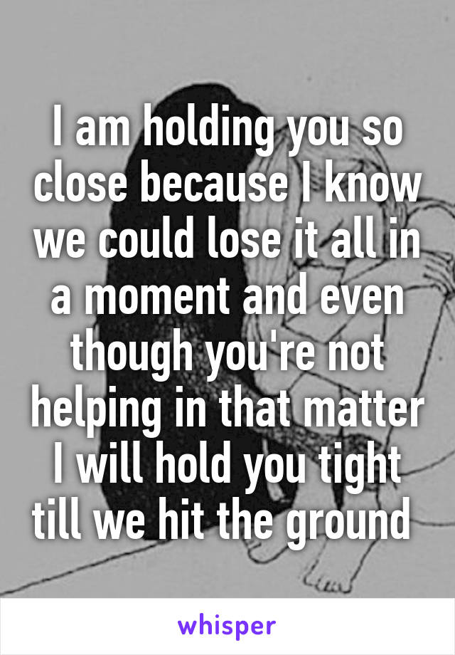 I am holding you so close because I know we could lose it all in a moment and even though you're not helping in that matter I will hold you tight till we hit the ground 