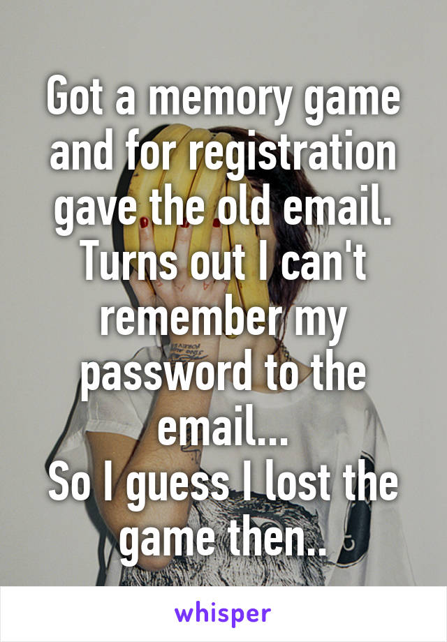 Got a memory game and for registration gave the old email. Turns out I can't remember my password to the email...
So I guess I lost the game then..