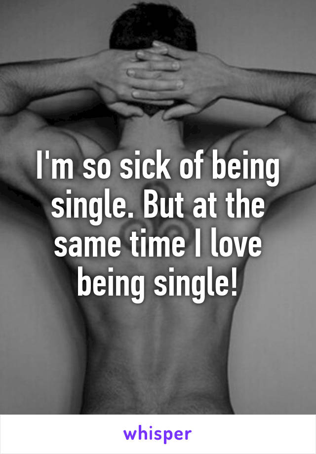 I'm so sick of being single. But at the same time I love being single!