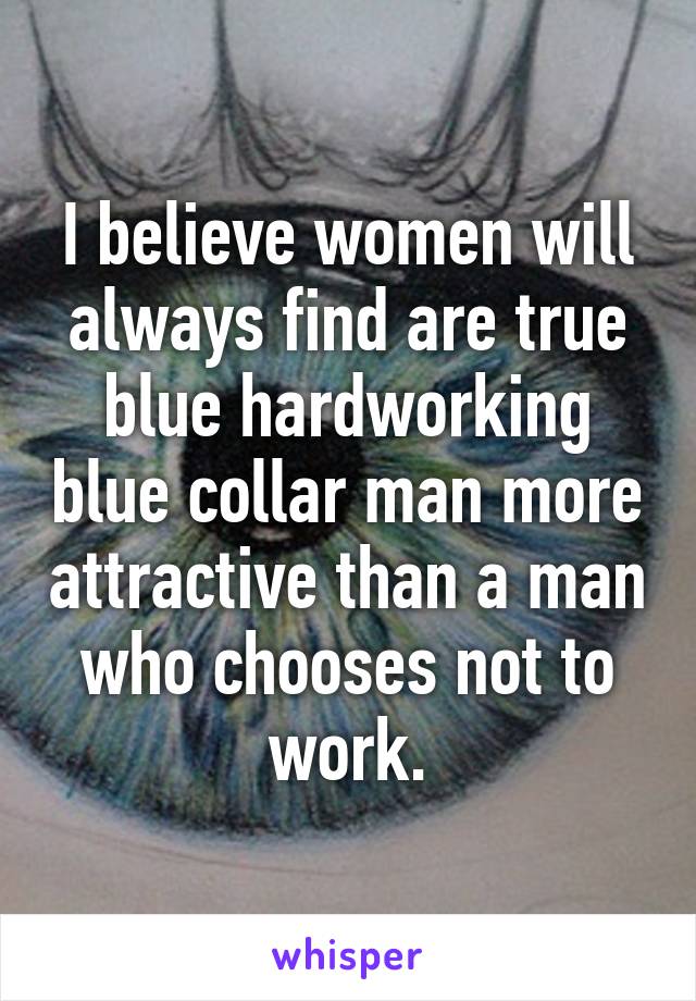 I believe women will always find are true blue hardworking blue collar man more attractive than a man who chooses not to work.