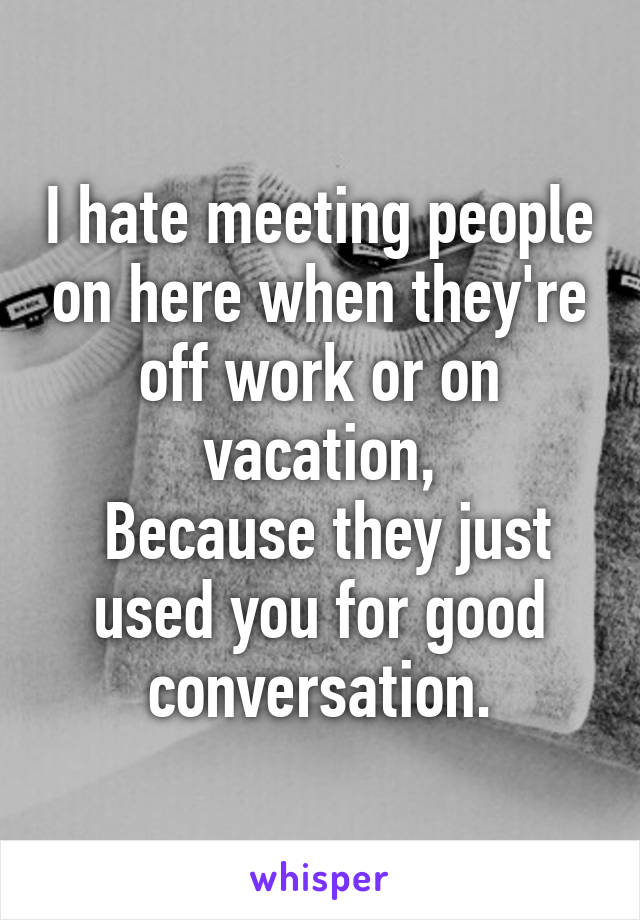 I hate meeting people on here when they're off work or on vacation,
 Because they just used you for good conversation.