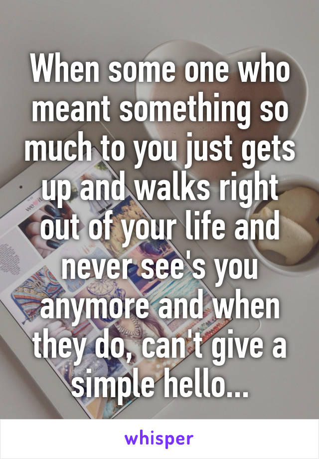 When some one who meant something so much to you just gets up and walks right out of your life and never see's you anymore and when they do, can't give a simple hello...