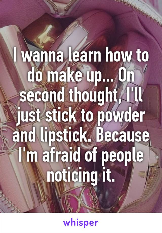 I wanna learn how to do make up... On second thought, I'll just stick to powder and lipstick. Because I'm afraid of people noticing it.