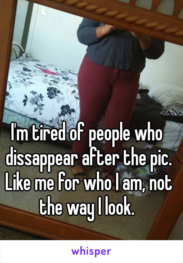 I'm tired of people who dissappear after the pic. Like me for who I am, not the way I look. 