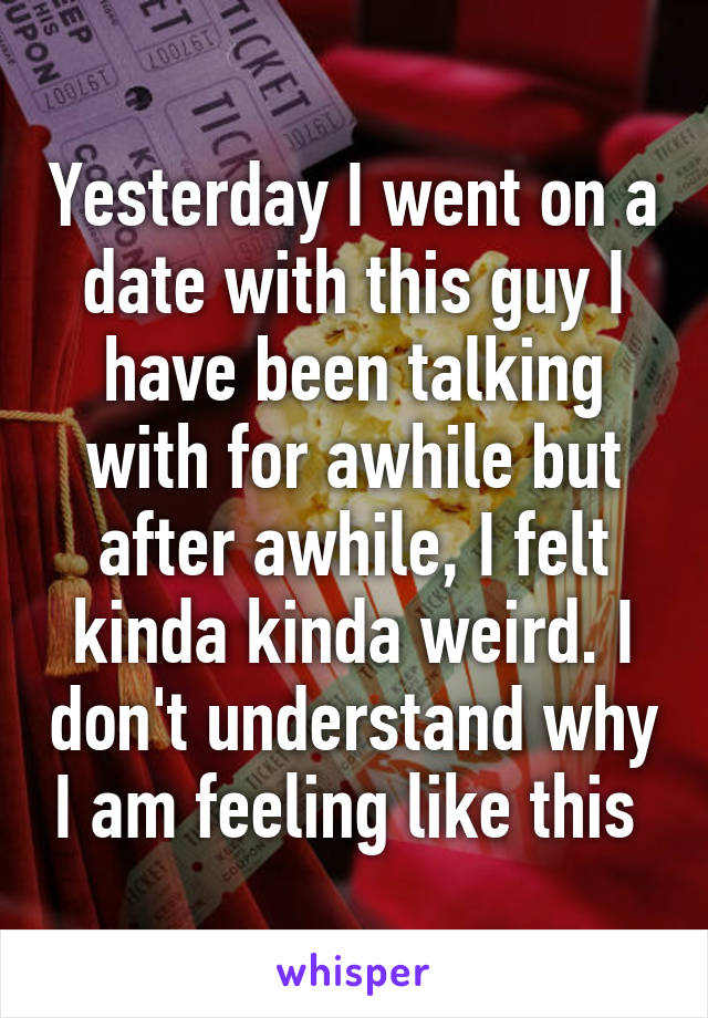 Yesterday I went on a date with this guy I have been talking with for awhile but after awhile, I felt kinda kinda weird. I don't understand why I am feeling like this 