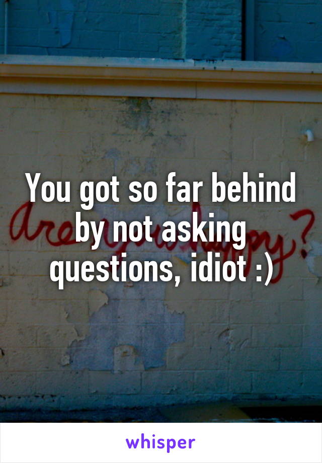 You got so far behind by not asking questions, idiot :)