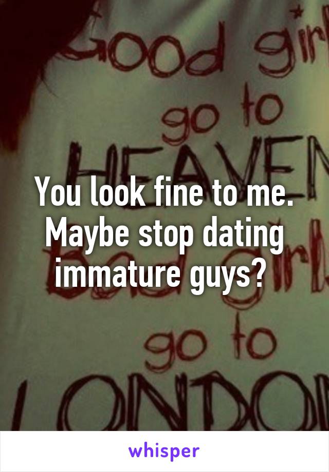 You look fine to me. Maybe stop dating immature guys? 