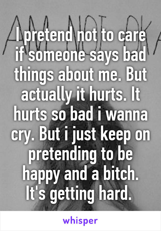 I pretend not to care if someone says bad things about me. But actually it hurts. It hurts so bad i wanna cry. But i just keep on pretending to be happy and a bitch. It's getting hard. 