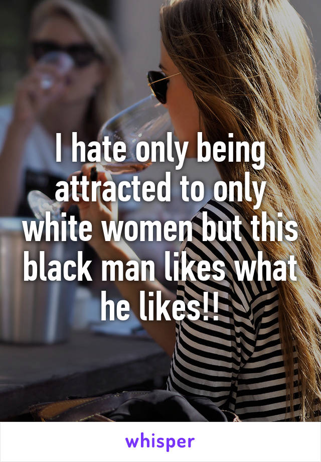 I hate only being attracted to only white women but this black man likes what he likes!!