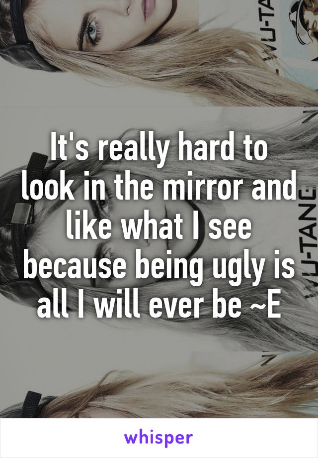 It's really hard to look in the mirror and like what I see because being ugly is all I will ever be ~E